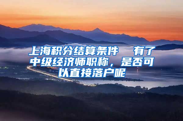 上海积分结算条件  有了中级经济师职称，是否可以直接落户呢