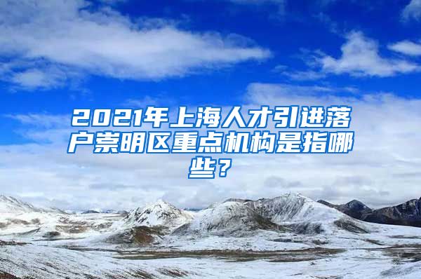 2021年上海人才引进落户崇明区重点机构是指哪些？