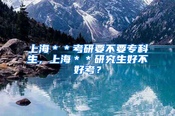 上海＊＊考研要不要专科生，上海＊＊研究生好不好考？