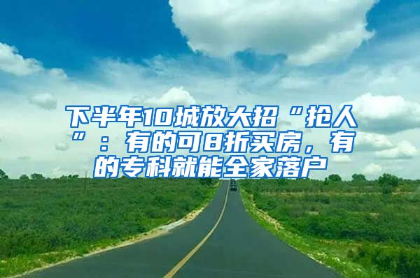 下半年10城放大招“抢人”：有的可8折买房，有的专科就能全家落户