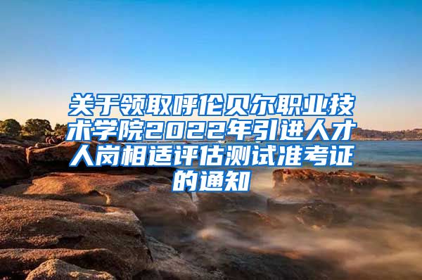 关于领取呼伦贝尔职业技术学院2022年引进人才人岗相适评估测试准考证的通知