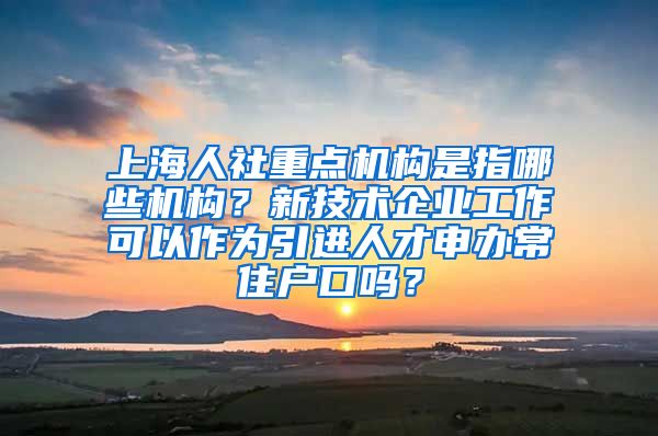 上海人社重点机构是指哪些机构？新技术企业工作可以作为引进人才申办常住户口吗？