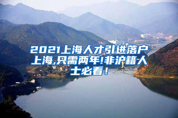 2021上海人才引进落户上海,只需两年!非沪籍人士必看！