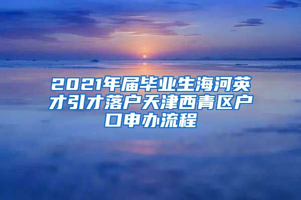 2021年届毕业生海河英才引才落户天津西青区户口申办流程