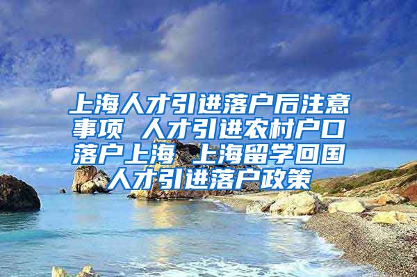 上海人才引进落户后注意事项 人才引进农村户口落户上海 上海留学回国人才引进落户政策