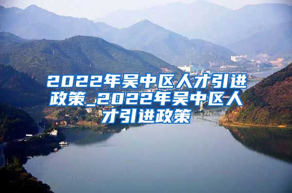 2022年吴中区人才引进政策_2022年吴中区人才引进政策