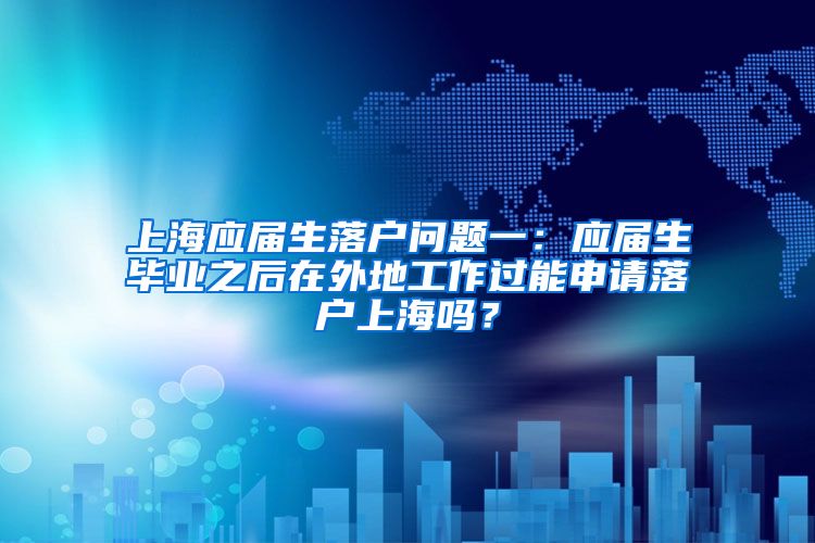 上海应届生落户问题一：应届生毕业之后在外地工作过能申请落户上海吗？