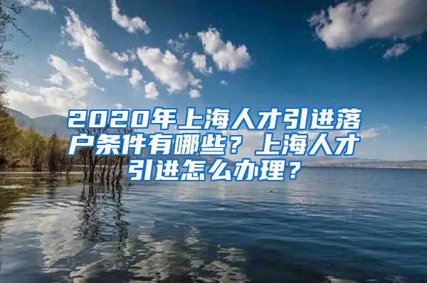 2020年上海人才引进落户条件有哪些？上海人才引进怎么办理？