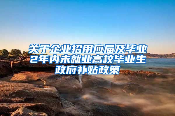 关于企业招用应届及毕业2年内未就业高校毕业生政府补贴政策