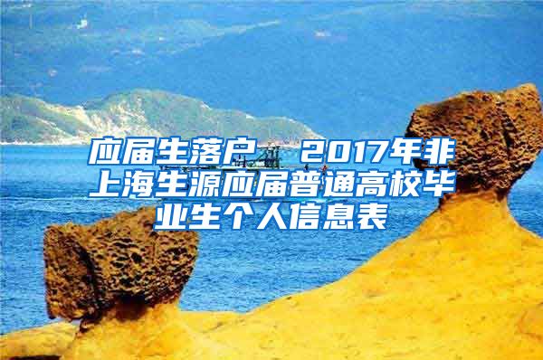 应届生落户  2017年非上海生源应届普通高校毕业生个人信息表