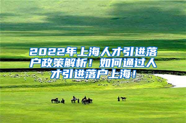 2022年上海人才引进落户政策解析！如何通过人才引进落户上海！