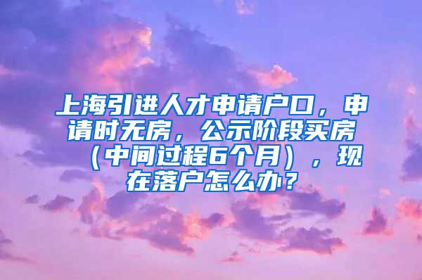 上海引进人才申请户口，申请时无房，公示阶段买房（中间过程6个月），现在落户怎么办？