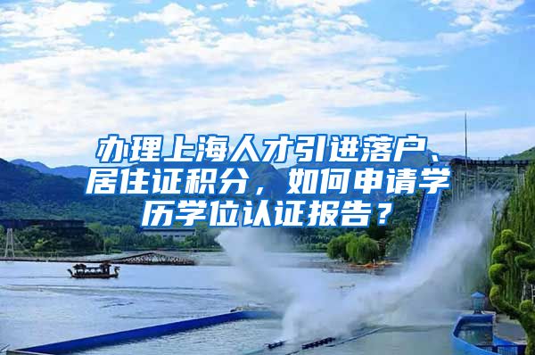 办理上海人才引进落户、居住证积分，如何申请学历学位认证报告？