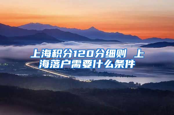 上海积分120分细则 上海落户需要什么条件