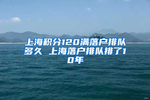 上海积分120满落户排队多久 上海落户排队排了10年