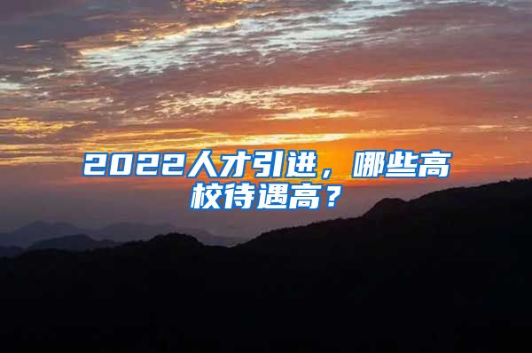 2022人才引进，哪些高校待遇高？