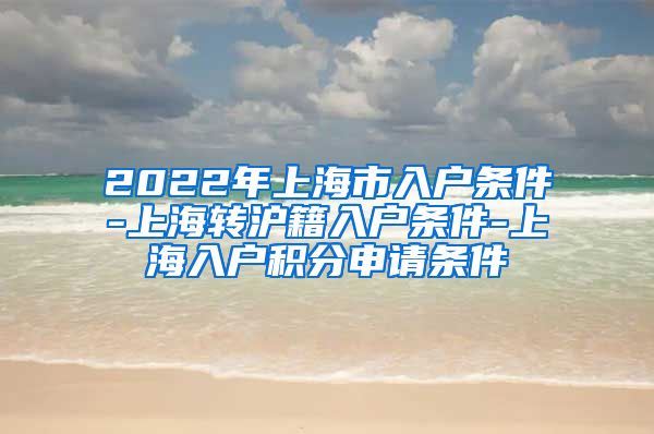 2022年上海市入户条件-上海转沪籍入户条件-上海入户积分申请条件
