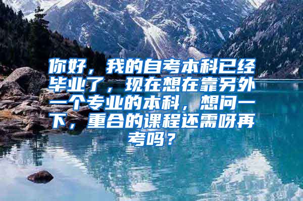 你好，我的自考本科已经毕业了，现在想在靠另外一个专业的本科，想问一下，重合的课程还需呀再考吗？