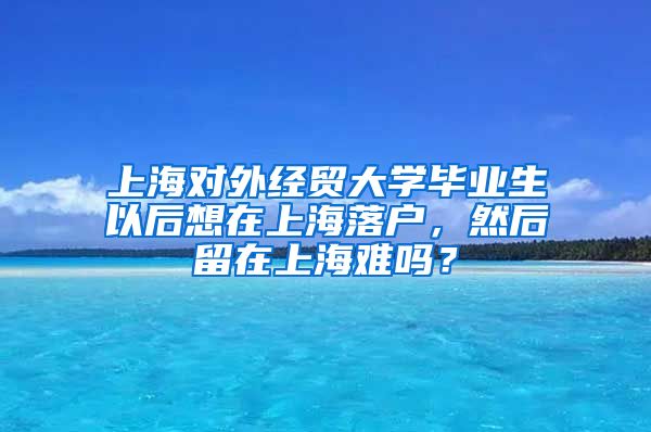 上海对外经贸大学毕业生以后想在上海落户，然后留在上海难吗？