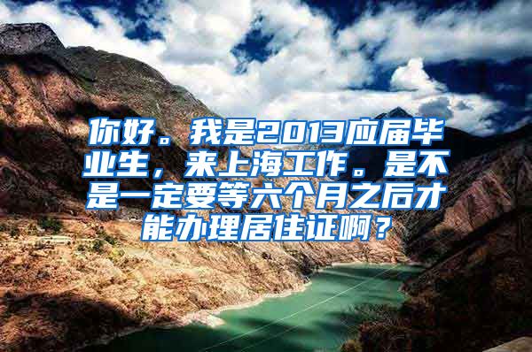 你好。我是2013应届毕业生，来上海工作。是不是一定要等六个月之后才能办理居住证啊？