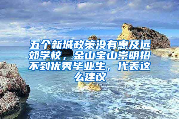 五个新城政策没有惠及远郊学校，金山宝山崇明招不到优秀毕业生，代表这么建议