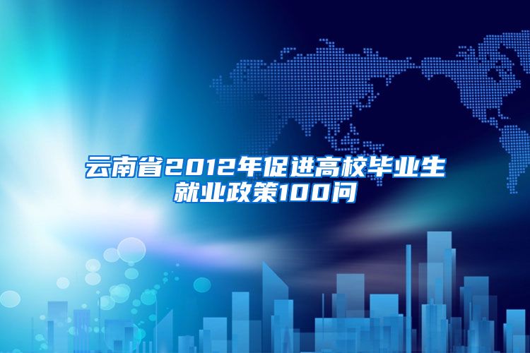 云南省2012年促进高校毕业生就业政策100问