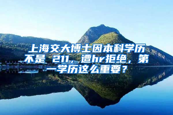 上海交大博士因本科学历不是 211，遭hr拒绝，第一学历这么重要？