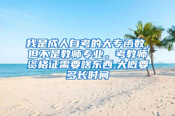 我是成人自考的大专函数，但不是教师专业。考教师资格证需要啥东西,大概要多长时间