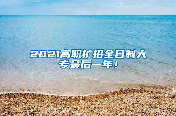 2021高职扩招全日制大专最后一年！