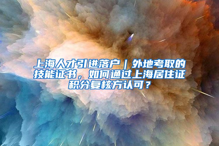 上海人才引进落户｜外地考取的技能证书，如何通过上海居住证积分复核方认可？