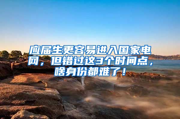 应届生更容易进入国家电网，但错过这3个时间点，啥身份都难了！