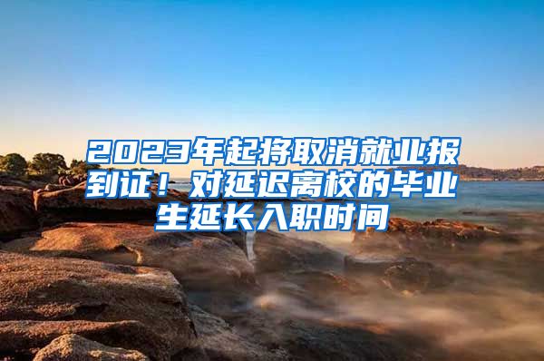 2023年起将取消就业报到证！对延迟离校的毕业生延长入职时间