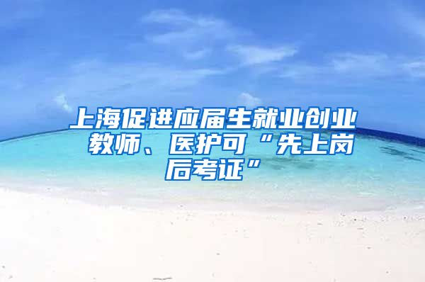 上海促进应届生就业创业 教师、医护可“先上岗后考证”