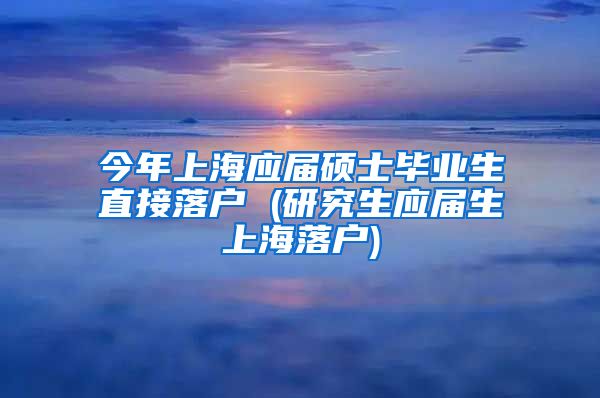 今年上海应届硕士毕业生直接落户 (研究生应届生上海落户)