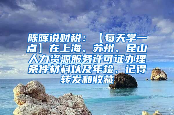 陈晖说财税：【每天学一点】在上海、苏州、昆山人力资源服务许可证办理条件材料以及年检、记得转发和收藏