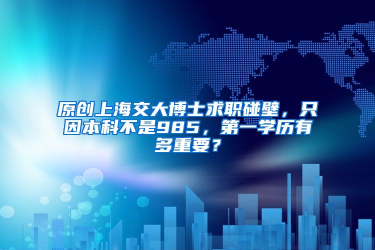 原创上海交大博士求职碰壁，只因本科不是985，第一学历有多重要？