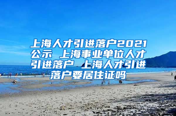 上海人才引进落户2021公示 上海事业单位人才引进落户 上海人才引进落户要居住证吗