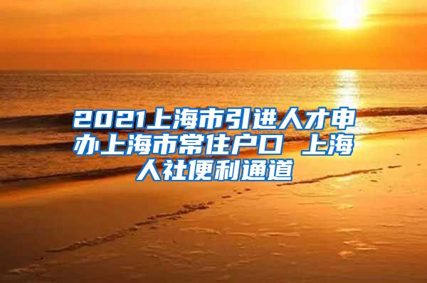 2021上海市引进人才申办上海市常住户口 上海人社便利通道