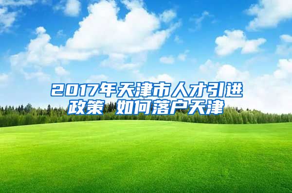 2017年天津市人才引进政策 如何落户天津