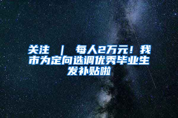 关注 ｜ 每人2万元！我市为定向选调优秀毕业生发补贴啦