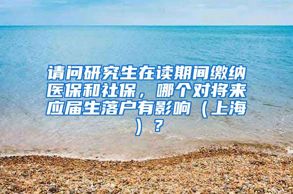 请问研究生在读期间缴纳医保和社保，哪个对将来应届生落户有影响（上海）？