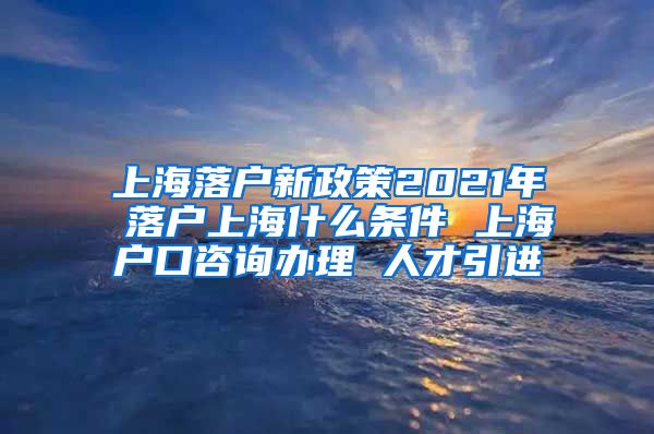 上海落户新政策2021年 落户上海什么条件 上海户口咨询办理 人才引进