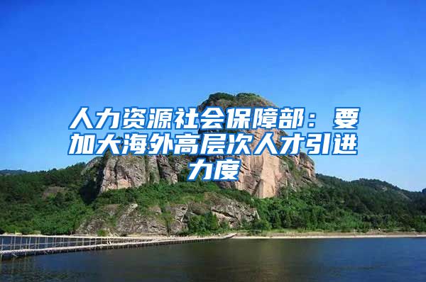 人力资源社会保障部：要加大海外高层次人才引进力度