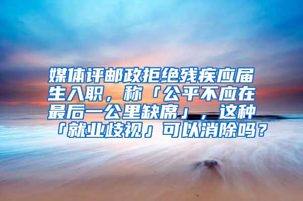 媒体评邮政拒绝残疾应届生入职，称「公平不应在最后一公里缺席」，这种「就业歧视」可以消除吗？