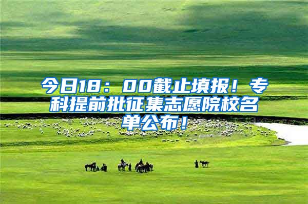 今日18：00截止填报！专科提前批征集志愿院校名单公布！