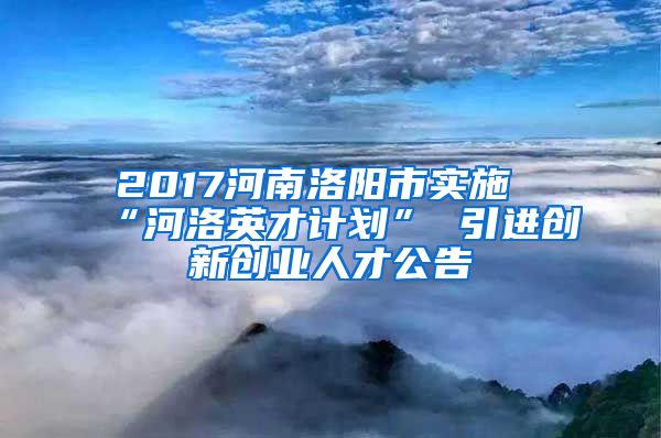 2017河南洛阳市实施“河洛英才计划” 引进创新创业人才公告