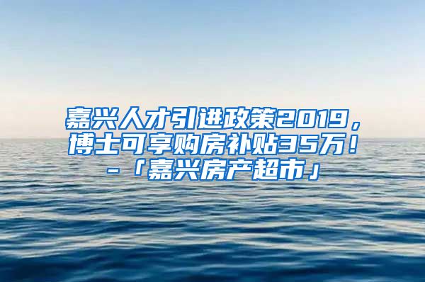 嘉兴人才引进政策2019，博士可享购房补贴35万！-「嘉兴房产超市」