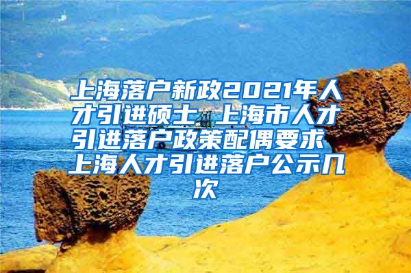 上海落户新政2021年人才引进硕士 上海市人才引进落户政策配偶要求 上海人才引进落户公示几次