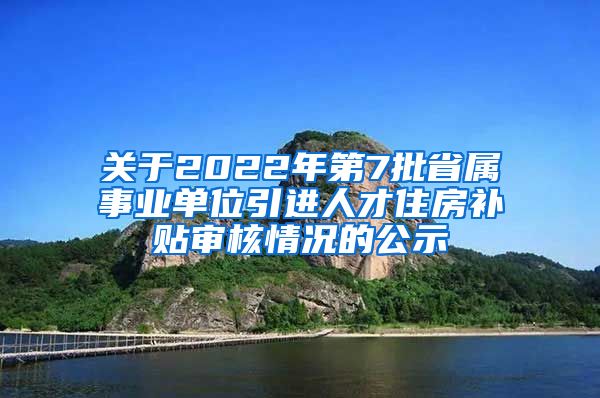 关于2022年第7批省属事业单位引进人才住房补贴审核情况的公示