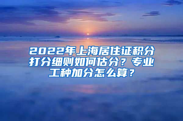 2022年上海居住证积分打分细则如何估分？专业工种加分怎么算？